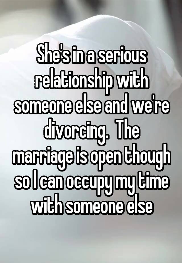 She's in a serious relationship with someone else and we're divorcing.  The marriage is open though so I can occupy my time with someone else