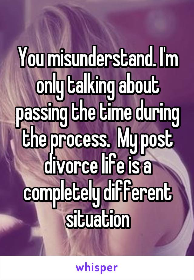 You misunderstand. I'm only talking about passing the time during the process.  My post divorce life is a completely different situation