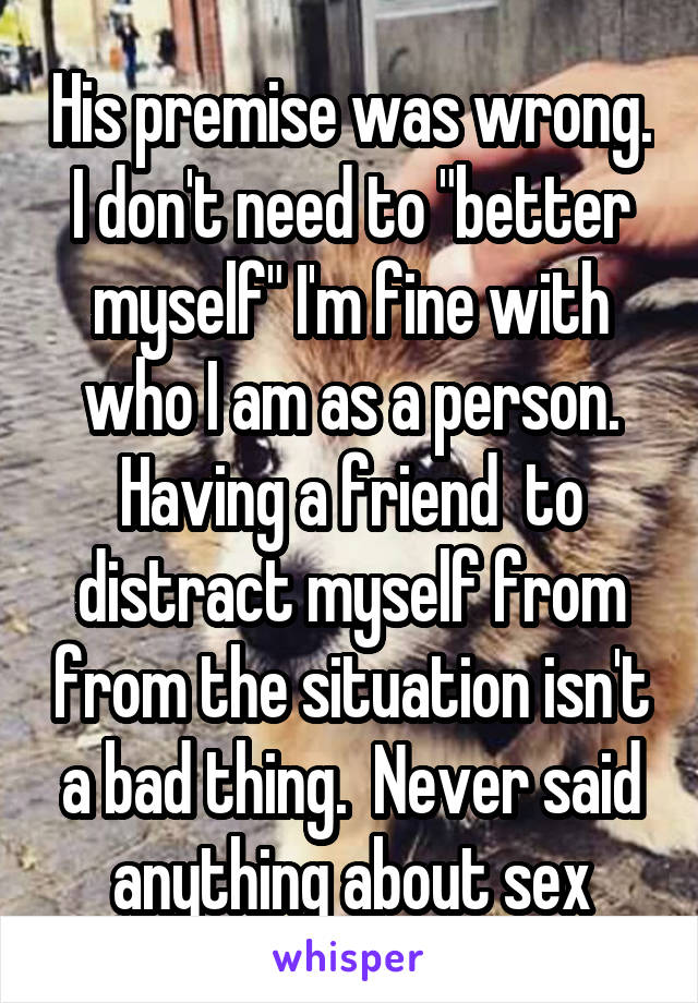 His premise was wrong. I don't need to "better myself" I'm fine with who I am as a person. Having a friend  to distract myself from from the situation isn't a bad thing.  Never said anything about sex