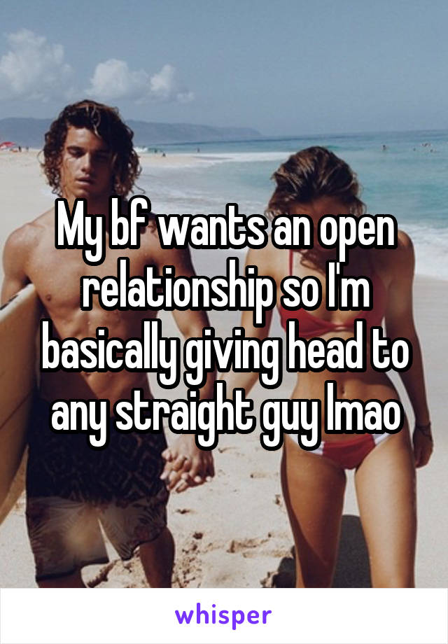 My bf wants an open relationship so I'm basically giving head to any straight guy lmao