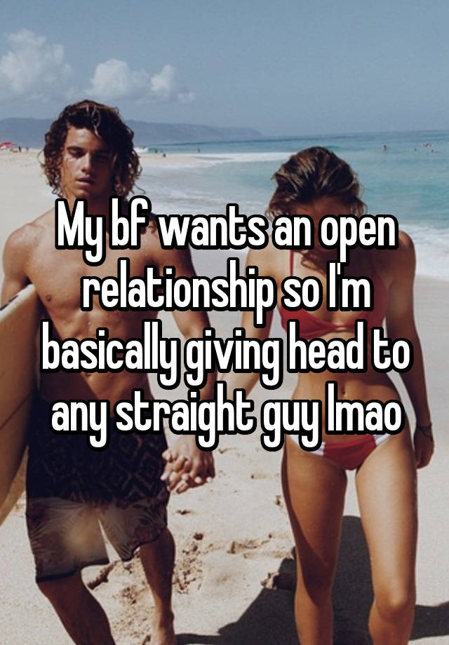 My bf wants an open relationship so I'm basically giving head to any straight guy lmao