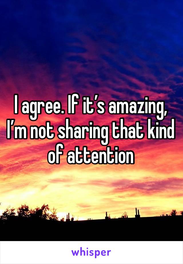 I agree. If it’s amazing, I’m not sharing that kind of attention