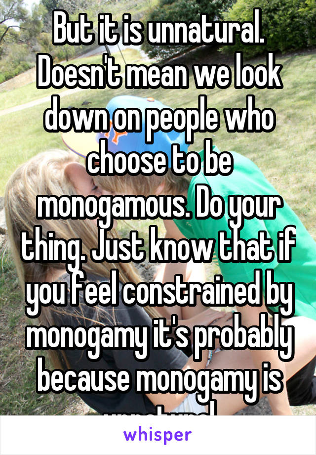 But it is unnatural.
Doesn't mean we look down on people who choose to be monogamous. Do your thing. Just know that if you feel constrained by monogamy it's probably because monogamy is unnatural