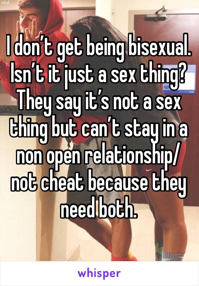 I don’t get being bisexual. Isn’t it just a sex thing? They say it’s not a sex thing but can’t stay in a non open relationship/not cheat because they need both. 