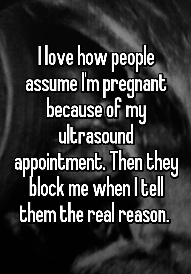 I love how people assume I'm pregnant because of my ultrasound appointment. Then they block me when I tell them the real reason. 