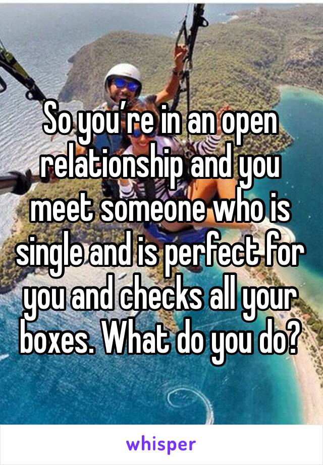 So you’re in an open relationship and you meet someone who is single and is perfect for you and checks all your boxes. What do you do? 