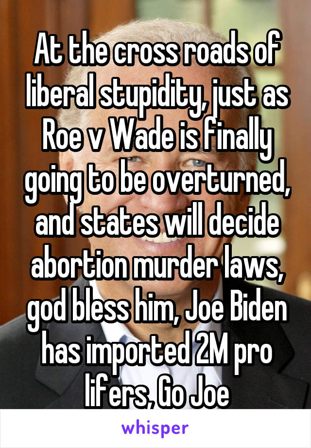 At the cross roads of liberal stupidity, just as Roe v Wade is finally going to be overturned, and states will decide abortion murder laws, god bless him, Joe Biden has imported 2M pro lifers, Go Joe