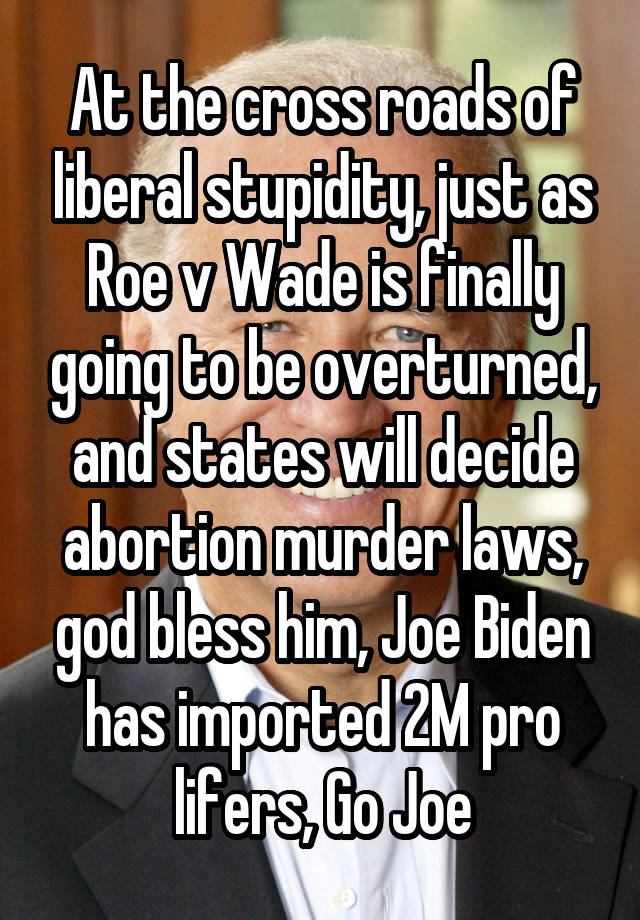 At the cross roads of liberal stupidity, just as Roe v Wade is finally going to be overturned, and states will decide abortion murder laws, god bless him, Joe Biden has imported 2M pro lifers, Go Joe