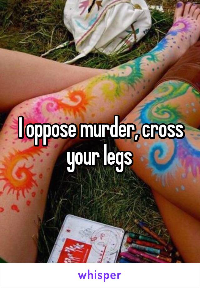 I oppose murder, cross your legs 