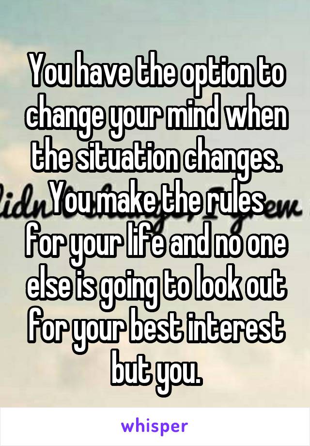 You have the option to change your mind when the situation changes.
You make the rules for your life and no one else is going to look out for your best interest but you.