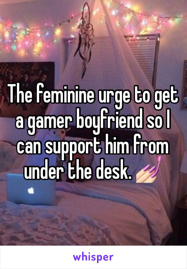 The feminine urge to get a gamer boyfriend so I can support him from under the desk. 💅🏻