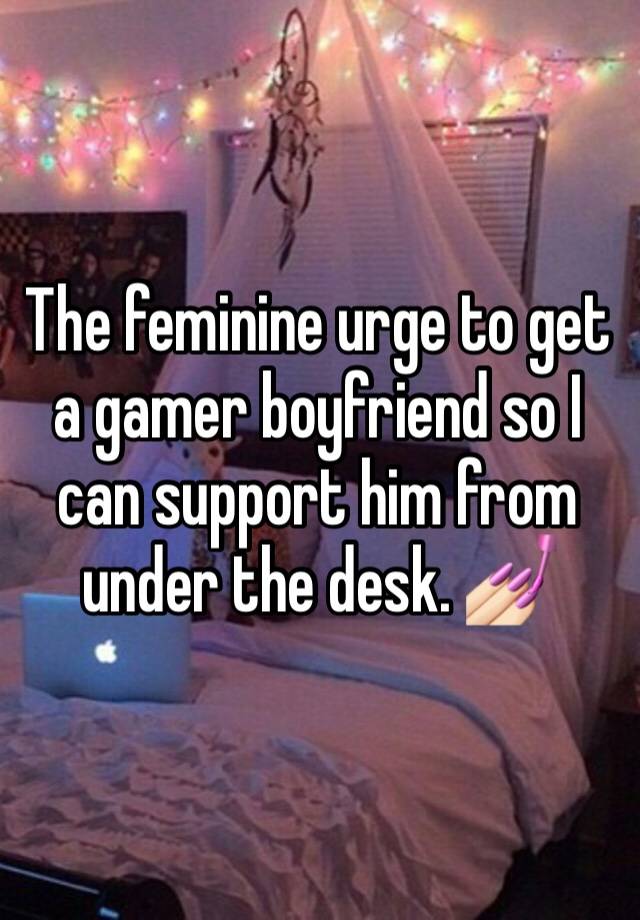 The feminine urge to get a gamer boyfriend so I can support him from under the desk. 💅🏻