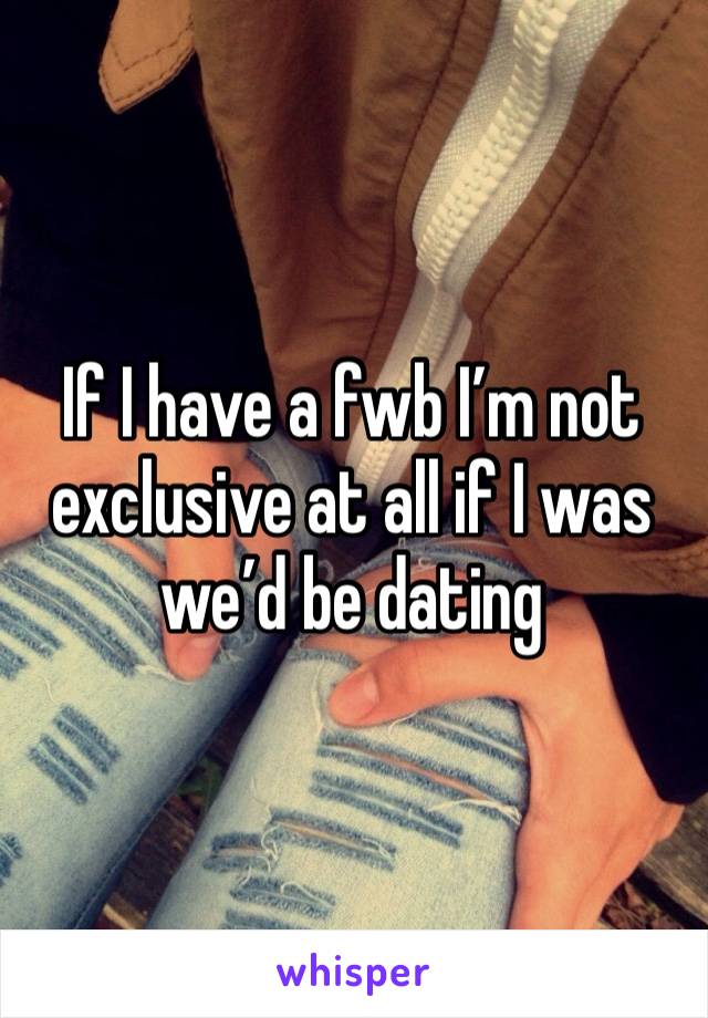 If I have a fwb I’m not exclusive at all if I was we’d be dating 