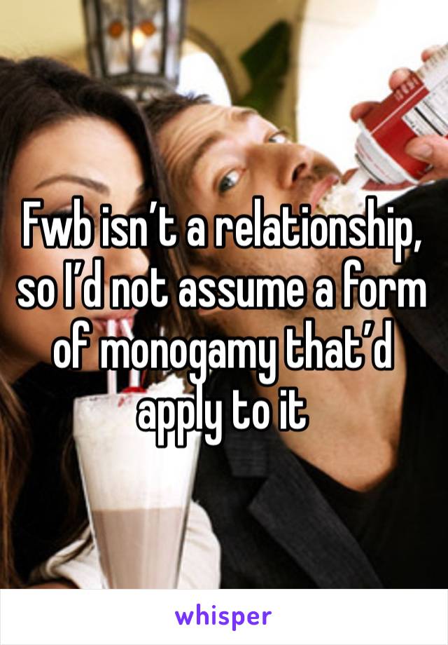 Fwb isn’t a relationship, so I’d not assume a form of monogamy that’d apply to it