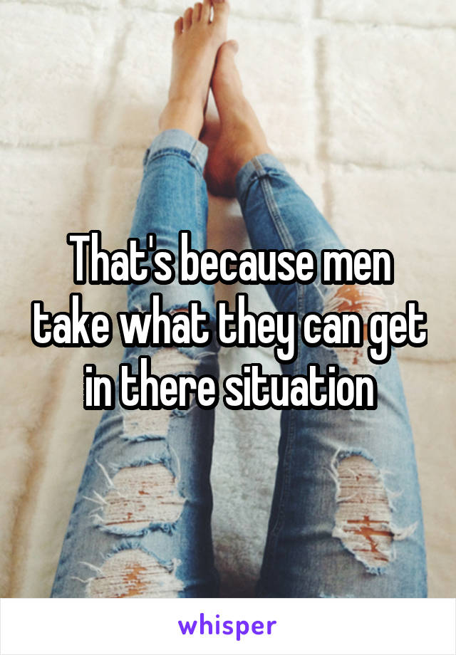 That's because men take what they can get in there situation