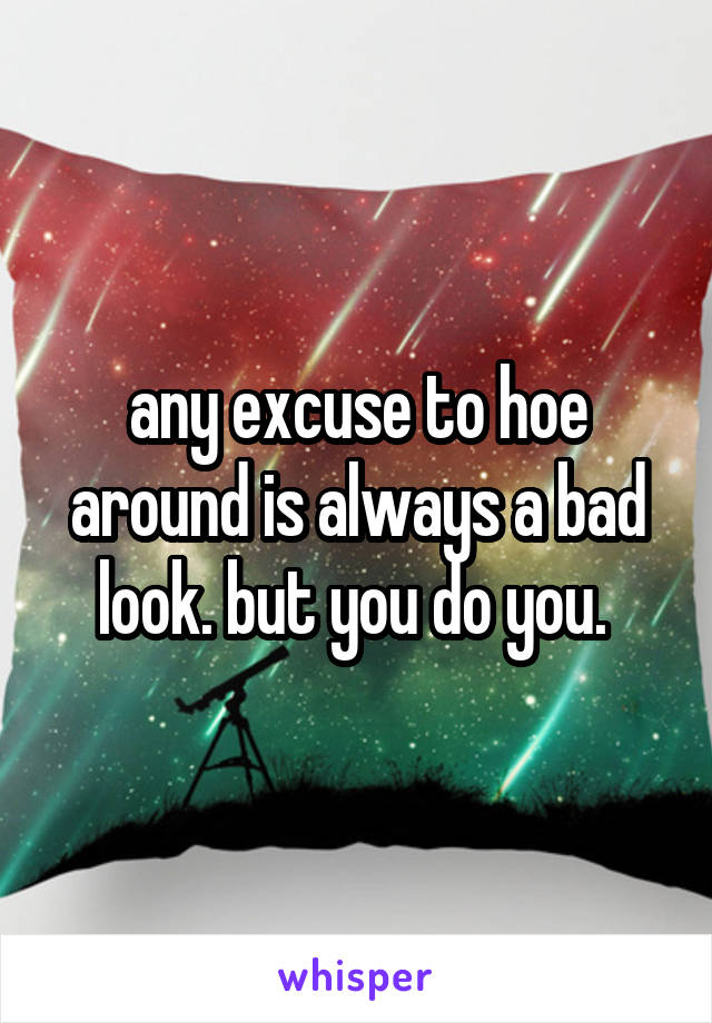 any excuse to hoe around is always a bad look. but you do you. 