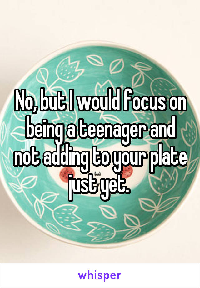 No, but I would focus on being a teenager and not adding to your plate just yet. 