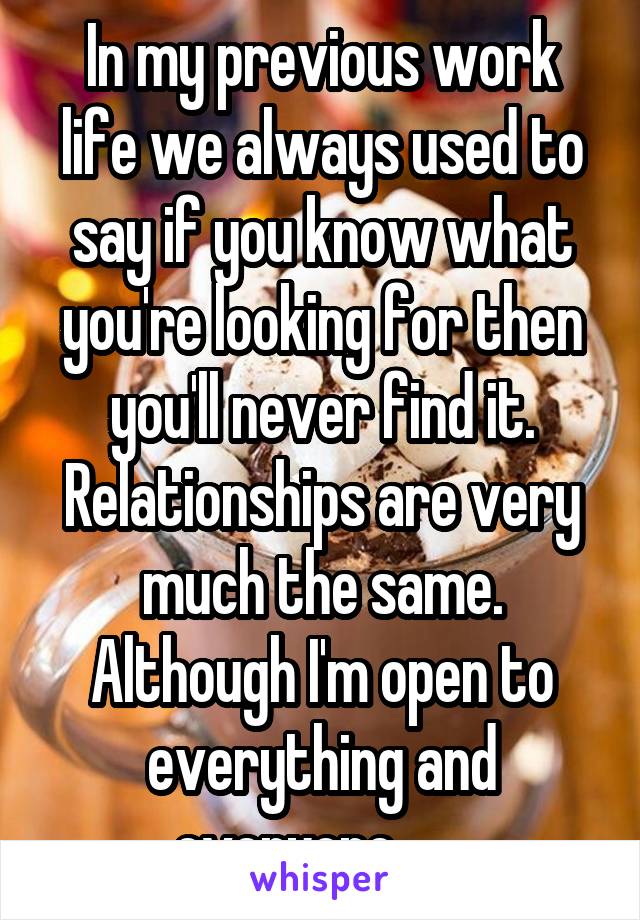 In my previous work life we always used to say if you know what you're looking for then you'll never find it.
Relationships are very much the same. Although I'm open to everything and everyone.......