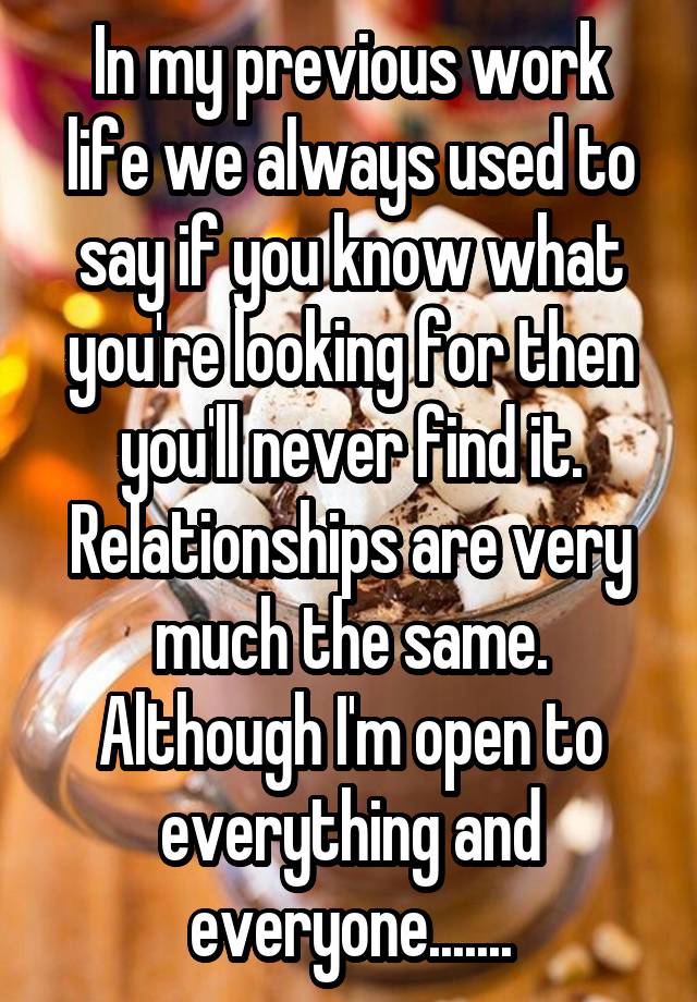 In my previous work life we always used to say if you know what you're looking for then you'll never find it.
Relationships are very much the same. Although I'm open to everything and everyone.......