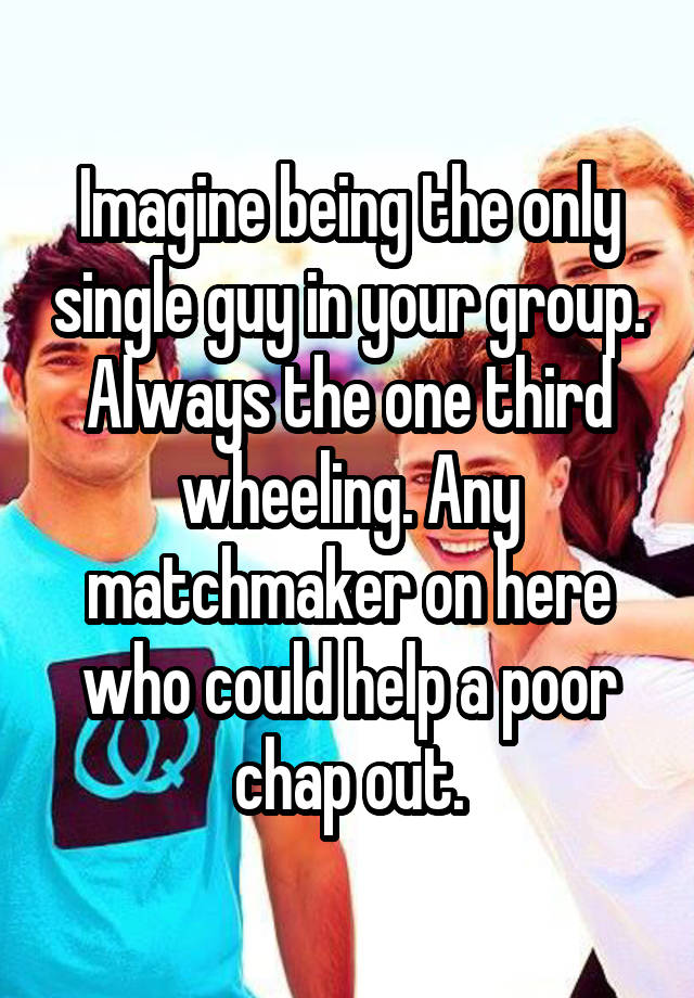 Imagine being the only single guy in your group. Always the one third wheeling. Any matchmaker on here who could help a poor chap out.