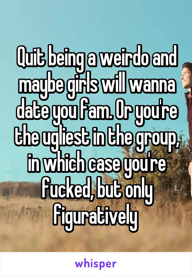 Quit being a weirdo and maybe girls will wanna date you fam. Or you're the ugliest in the group, in which case you're fucked, but only figuratively 