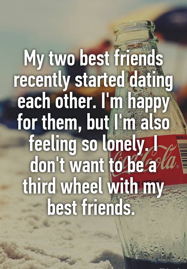 My two best friends recently started dating each other. I'm happy for them, but I'm also feeling so lonely. I don't want to be a third wheel with my best friends. 