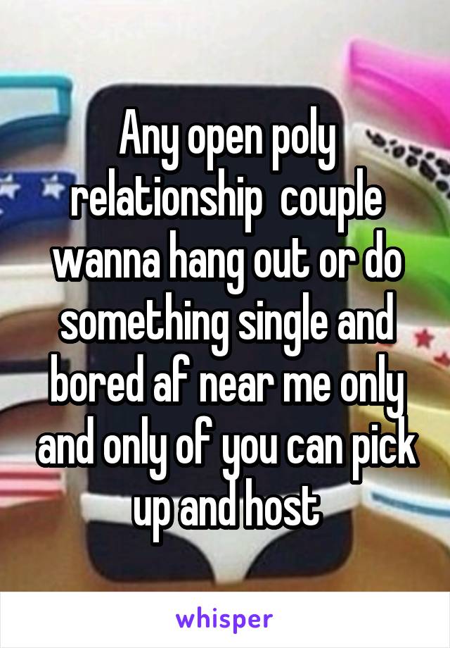 Any open poly relationship  couple wanna hang out or do something single and bored af near me only and only of you can pick up and host