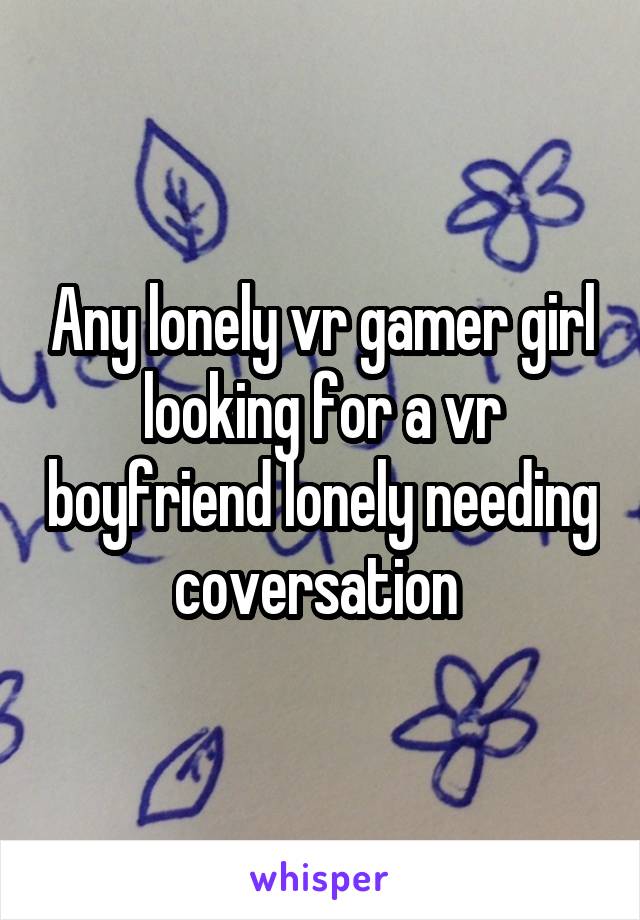 Any lonely vr gamer girl looking for a vr boyfriend lonely needing coversation 