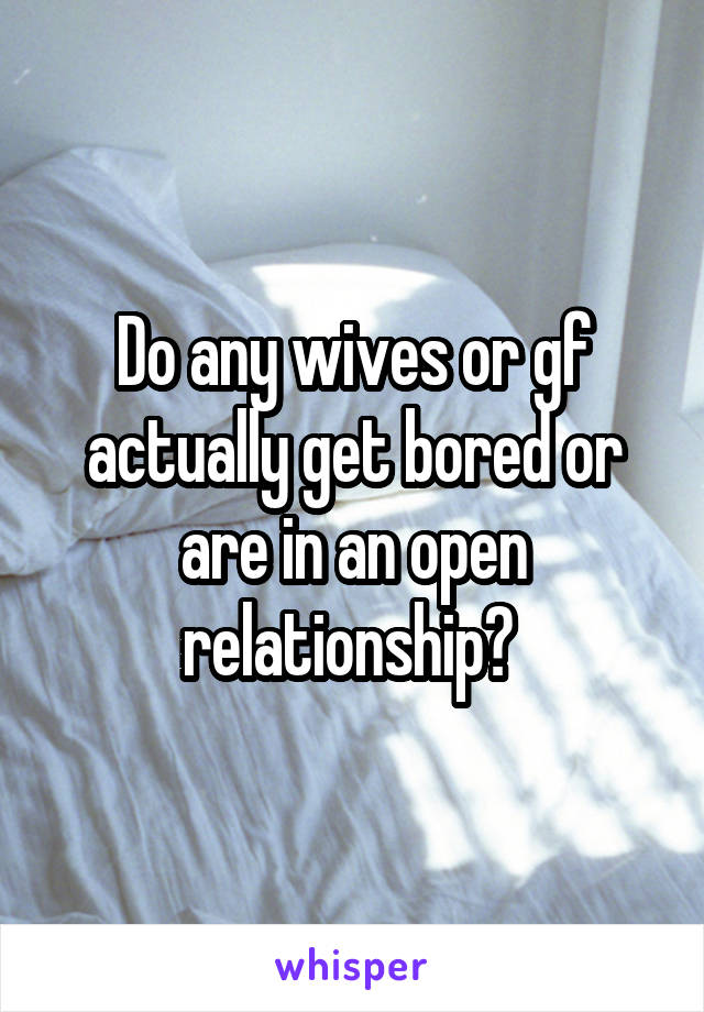 Do any wives or gf actually get bored or are in an open relationship? 