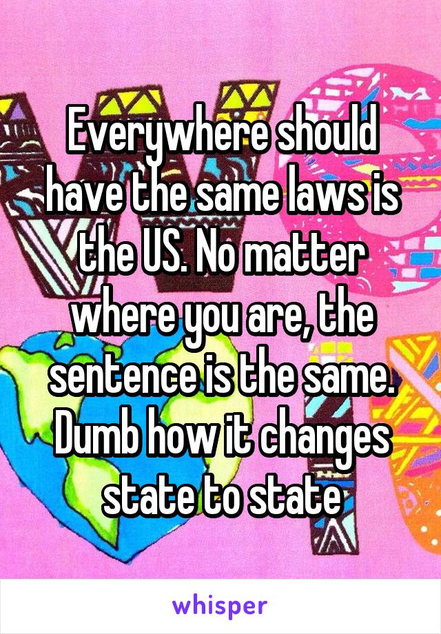 Everywhere should have the same laws is the US. No matter where you are, the sentence is the same. Dumb how it changes state to state