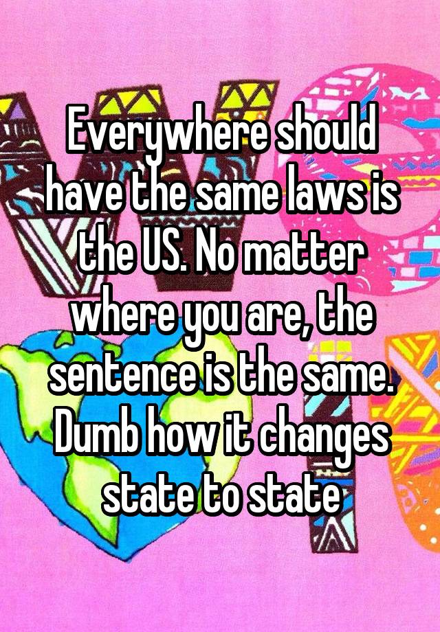 Everywhere should have the same laws is the US. No matter where you are, the sentence is the same. Dumb how it changes state to state