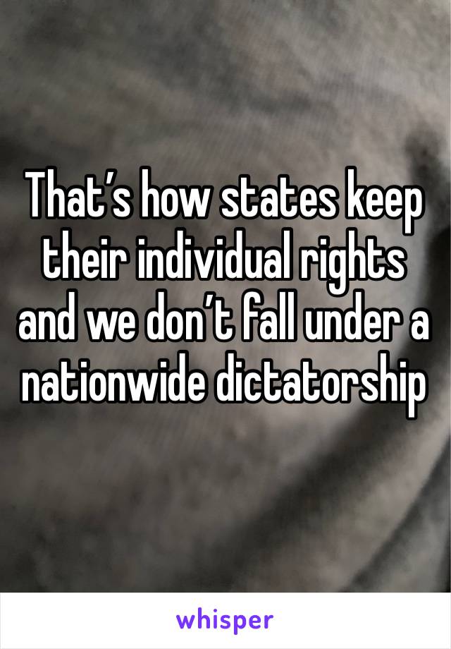 That’s how states keep their individual rights and we don’t fall under a nationwide dictatorship