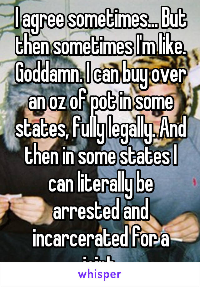 I agree sometimes... But then sometimes I'm like. Goddamn. I can buy over an oz of pot in some states, fully legally. And then in some states I can literally be arrested and incarcerated for a joint.