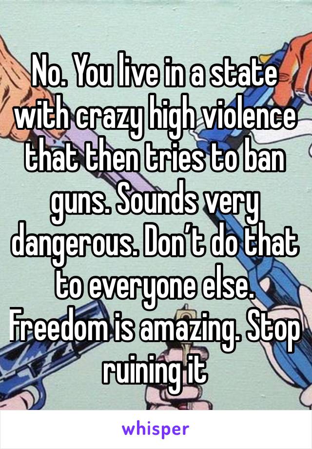 No. You live in a state with crazy high violence that then tries to ban guns. Sounds very dangerous. Don’t do that to everyone else. Freedom is amazing. Stop ruining it