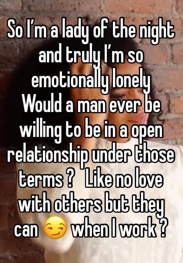 So I’m a lady of the night and truly I’m so emotionally lonely  
Would a man ever be willing to be in a open relationship under those terms ?   Like no love with others but they can 😏 when I work ? 