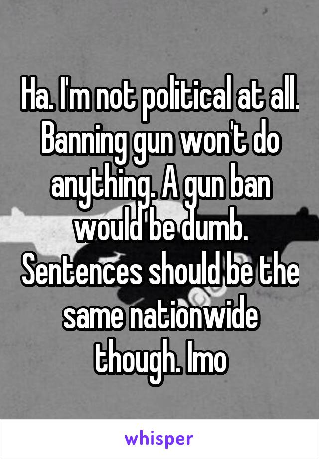 Ha. I'm not political at all. Banning gun won't do anything. A gun ban would be dumb. Sentences should be the same nationwide though. Imo