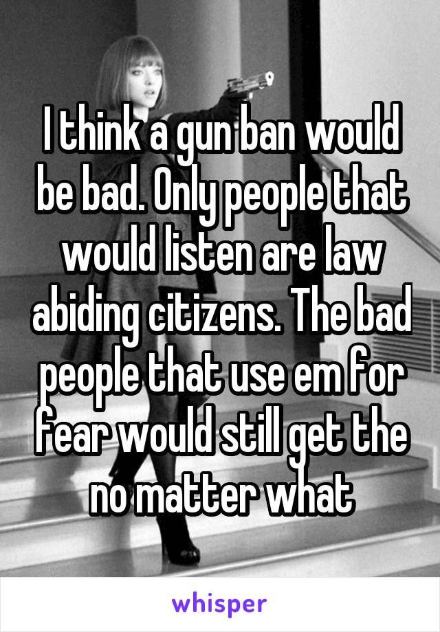 I think a gun ban would be bad. Only people that would listen are law abiding citizens. The bad people that use em for fear would still get the no matter what