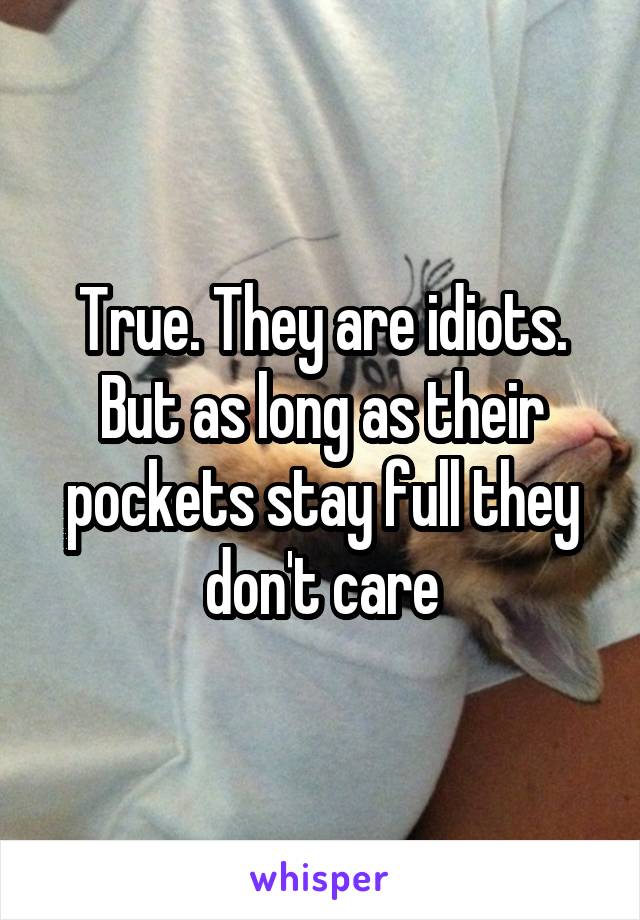 True. They are idiots. But as long as their pockets stay full they don't care