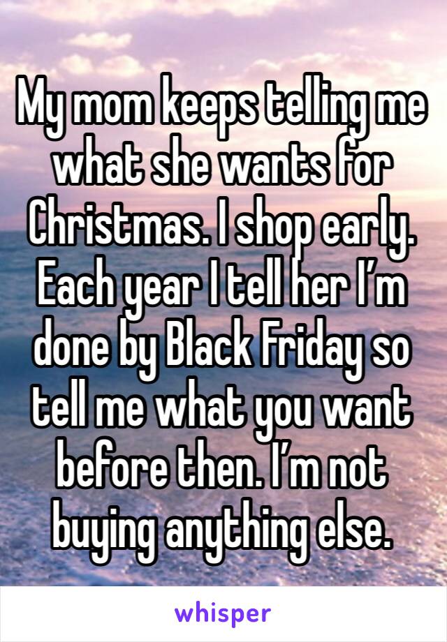 My mom keeps telling me what she wants for Christmas. I shop early. Each year I tell her I’m done by Black Friday so tell me what you want before then. I’m not buying anything else. 