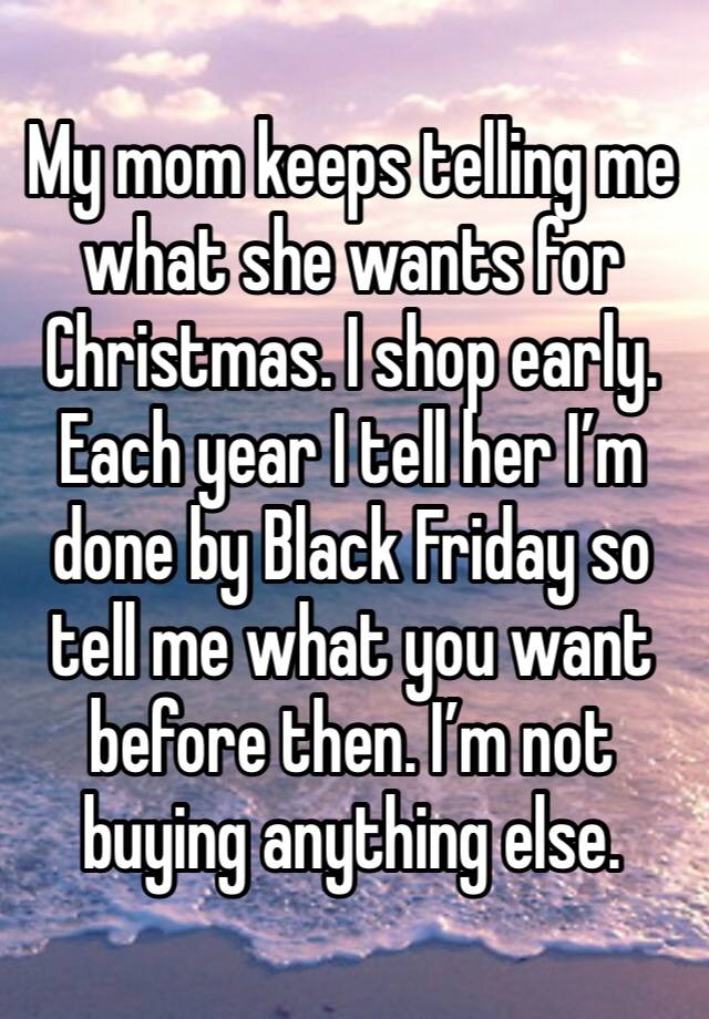 My mom keeps telling me what she wants for Christmas. I shop early. Each year I tell her I’m done by Black Friday so tell me what you want before then. I’m not buying anything else. 