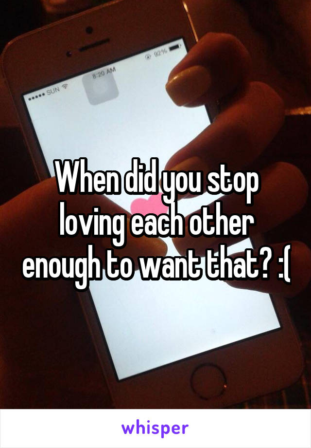 When did you stop loving each other enough to want that? :(