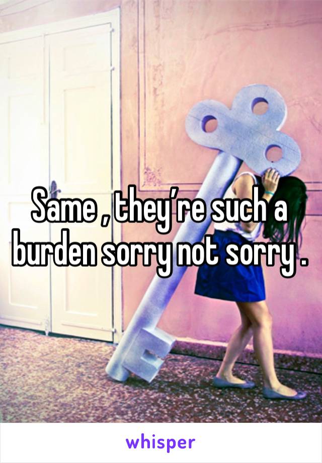 Same , they’re such a burden sorry not sorry .