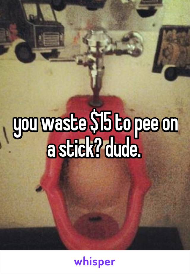 you waste $15 to pee on a stick? dude. 