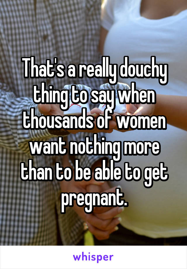 That's a really douchy thing to say when thousands of women want nothing more than to be able to get pregnant.