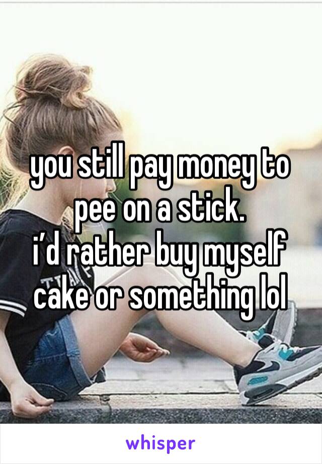 you still pay money to pee on a stick.
i’d rather buy myself cake or something lol