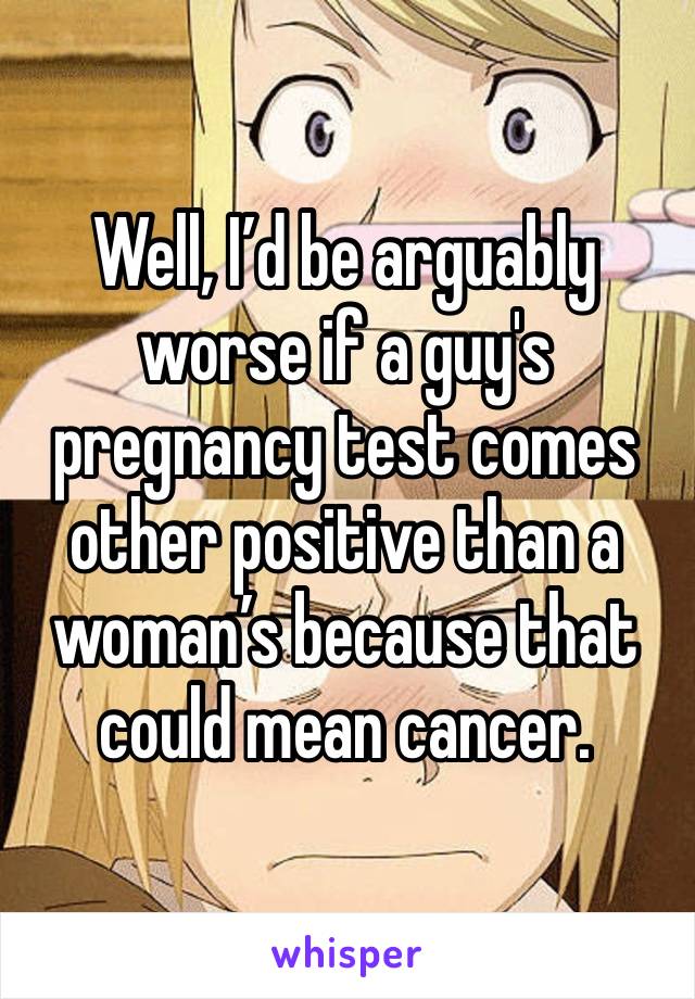 Well, I’d be arguably worse if a guy's pregnancy test comes other positive than a woman’s because that could mean cancer.