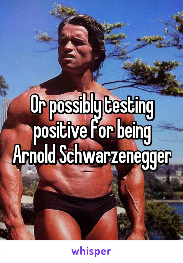 Or possibly testing positive for being Arnold Schwarzenegger