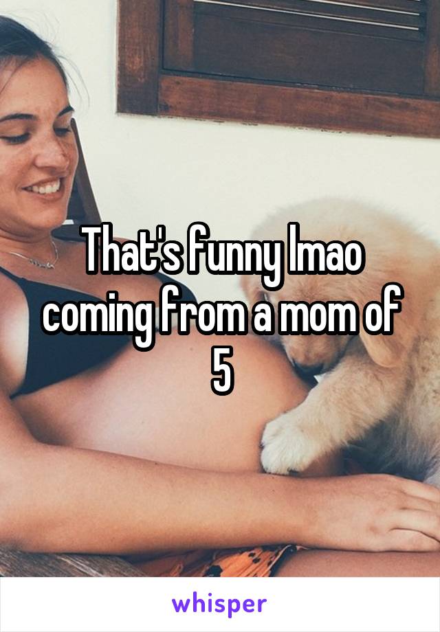 That's funny lmao coming from a mom of 5