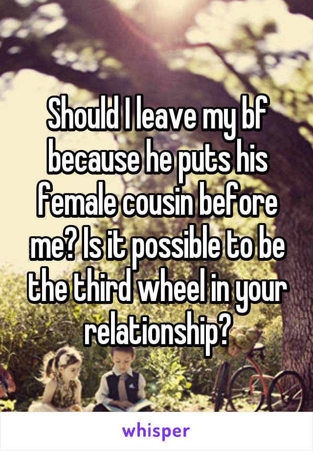 Should I leave my bf because he puts his female cousin before me? Is it possible to be the third wheel in your relationship?