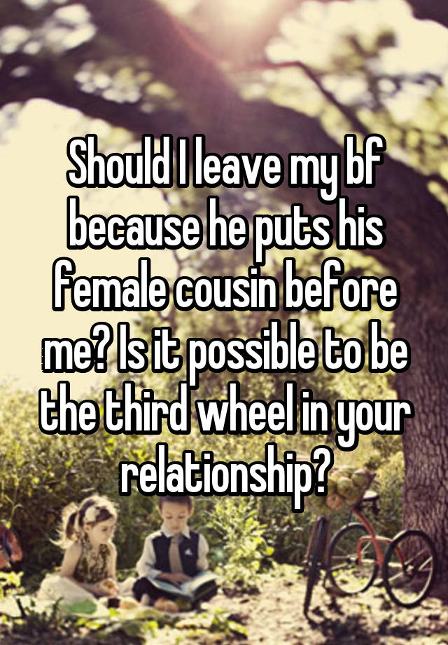 Should I leave my bf because he puts his female cousin before me? Is it possible to be the third wheel in your relationship?